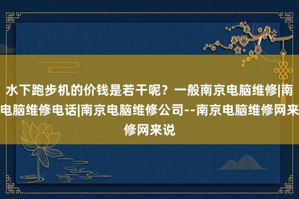 水下跑步机的价钱是若干呢？一般南京电脑维修|南京电脑维修电话|南京电脑维修公司--南京电脑维修网来说